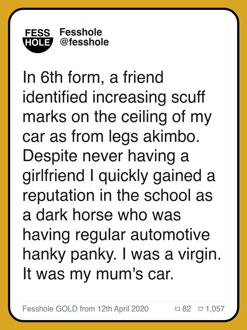 In 6th form, a friend identified increasing scuff marks on the ceiling of my car as from legs akimbo. Despite never having a girlfriend I quickly gained a reputation in the school as a dark horse who was having regular automotive hanky panky. I was a virgin. It was my mum's car.

Fesshole GOLD from 12th April 2020