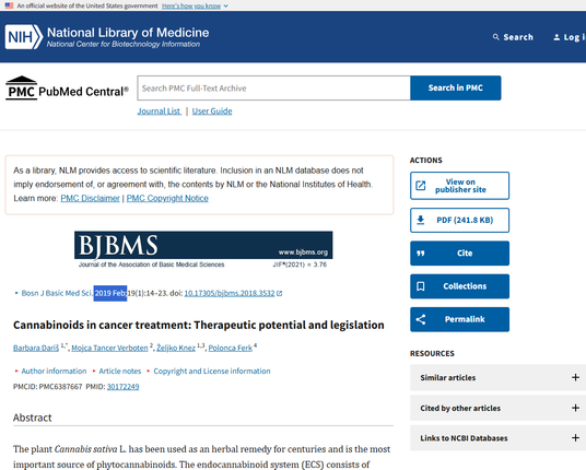 Cannabinoids in cancer treatment: Therapeutic potential and legislation
Barbara Dariš 1,*, Mojca Tancer Verboten 2, Željko Knez 1,3, Polonca Ferk 4
Author information
Article notes
Copyright and License information
PMCID: PMC6387667  PMID: 30172249
Abstract
The plant Cannabis sativa L. has been used as an herbal remedy for centuries and is the most important source of phytocannabinoids. The endocannabinoid system (ECS) consists of receptors, endogenous ligands (endocannabinoids) and metabolizing enzymes, and plays an important role in different physiological and pathological processes. Phytocannabinoids and synthetic cannabinoids can interact with the components of ECS or other cellular pathways and thus affect the development/progression of diseases, including cancer. In cancer patients, cannabinoids have primarily been used as a part of palliative care to alleviate pain, relieve nausea and stimulate appetite. In addition, numerous cell culture and animal studies showed antitumor effects of cannabinoids in various cancer types. 

https://pmc.ncbi.nlm.nih.gov/articles/PMC6387667/