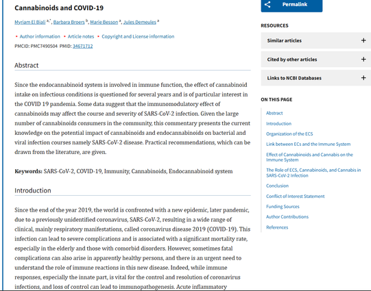 Med Cannabis Cannabinoids. 2020 Aug 19;3(2):111–115. doi: 10.1159/000510799
Cannabinoids and COVID-19
Myriam El Biali a,*, Barbara Broers b, Marie Besson a, Jules Demeules a
Author information
Article notes
Copyright and License information
PMCID: PMC7490504  PMID: 34671712
Abstract
Since the endocannabinoid system is involved in immune function, the effect of cannabinoid intake on infectious conditions is questioned for several years and is of particular interest in the COVID 19 pandemia. Some data suggest that the immunomodulatory effect of cannabinoids may affect the course and severity of SARS-CoV-2 infection. Given the large number of cannabinoids consumers in the community, this commentary presents the current knowledge on the potential impact of cannabinoids and endocannabinoids on bacterial and viral infection courses namely SARS-CoV-2 disease. Practical recommendations, which can be drawn from the literature, are given.