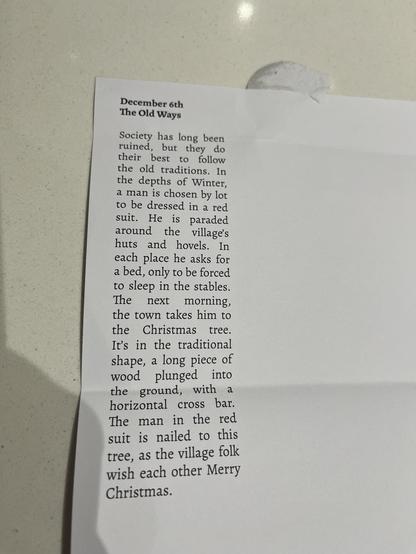 December 6th

The Old Ways

Society has long been
ruined, but they do
their best to follow
the old traditions. In
the depths of Winter,
a man is chosen by lot
to be dressed in a red
suit. He is paraded
around the village's
huts and hovels. In
each place he asks for
a bed, only to be forced
to sleep in the stables.
The next morning,
the town takes him to
the Christmas tree.
It's in the traditional
shape, a long piece of
wood plunged into
the ground, with a
horizontal cross bar.
The man in the re…