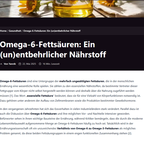 Omega-6-Fettsäuren sind eine Untergruppe der mehrfach ungesättigten Fettsäuren, die in der menschlichen Ernährung eine wesentliche Rolle spielen. Sie zählen zu den essenziellen Nährstoffen, da bestimmte Vertreter dieser Fettgruppe vom Körper nicht selbst hergestellt werden können und deshalb über die Nahrung zugeführt werden müssen [1]. Das Wort „essenzielle Fettsäure“ bedeutet, dass sie für eine Vielzahl von Körperfunktionen notwendig ist. Dazu gehören unter anderem der Aufbau von Zellmembranen sowie die Produktion bestimmter Gewebshormone.