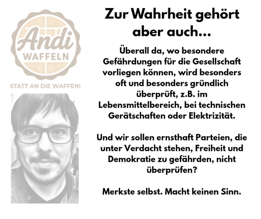 Überall da, wo besondere Gefährdungen für die Gesellschaft vorliegen können, wir besonders oft und besonders gründlich überprüft, z.B. im Lebensmittelbereich, bei technischen Gerätschaften oder Elektrik.

Und wir sollen ernsthaft Parteien, die unter Verdacht stehen, Freiheit und Demokratie zu gefährden, nicht überprüfen?

Merkste selbst. Macht keinen Sinn.