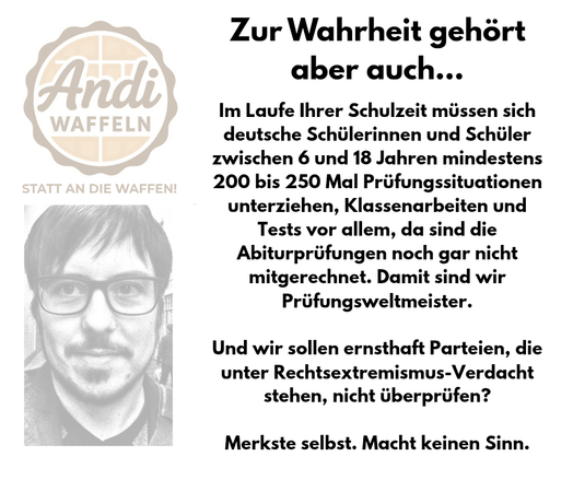 Im Laufe Ihrer Schulzeit müssen sich deutsche Schülerinnen und Schüler zwischen 6 und 18 Jahren mindestens 200 bis 250 Mal Prüfungssituationen unterziehen, Klassenarbeiten und Tests vor allem, da sind die Abiturprüfungen noch gar nicht mitgerechnet. Damit sind wir Prüfungsweltmeister.

Und wir sollen ernsthaft Parteien, die unter Rechtsextremismus-Verdacht stehen, nicht überprüfen?

Merkste selbst. Macht keinen Sinn.