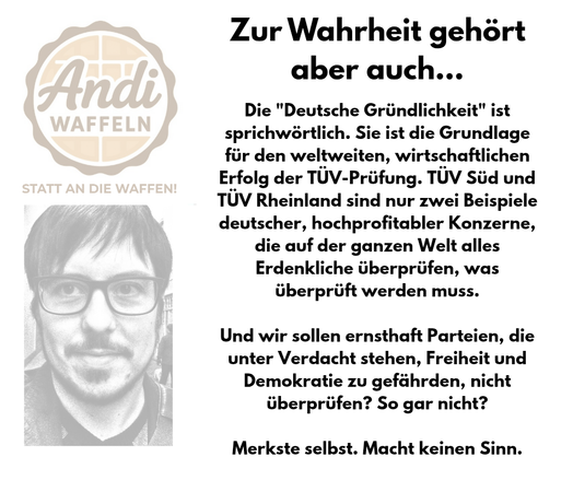 Die "Deutsche Gründlichkeit" ist sprichwörtlich. Sie ist die Grundlage für den weltweiten, wirtschaftlichen Erfolg der TÜV-Prüfung. TÜV Süd und TÜV Rheinland sind nur zwei Beispiele deutscher, hochprofitabler Konzerne, die auf der ganzen Welt alles Erdenkliche überprüfen, was überprüft werden muss.

Und wir sollen ernsthaft Parteien, die unter Verdacht stehen, Freiheit und Demokratie zu gefährden, nicht überprüfen? So gar nicht?

Merkste selbst. Macht keinen Sinn.