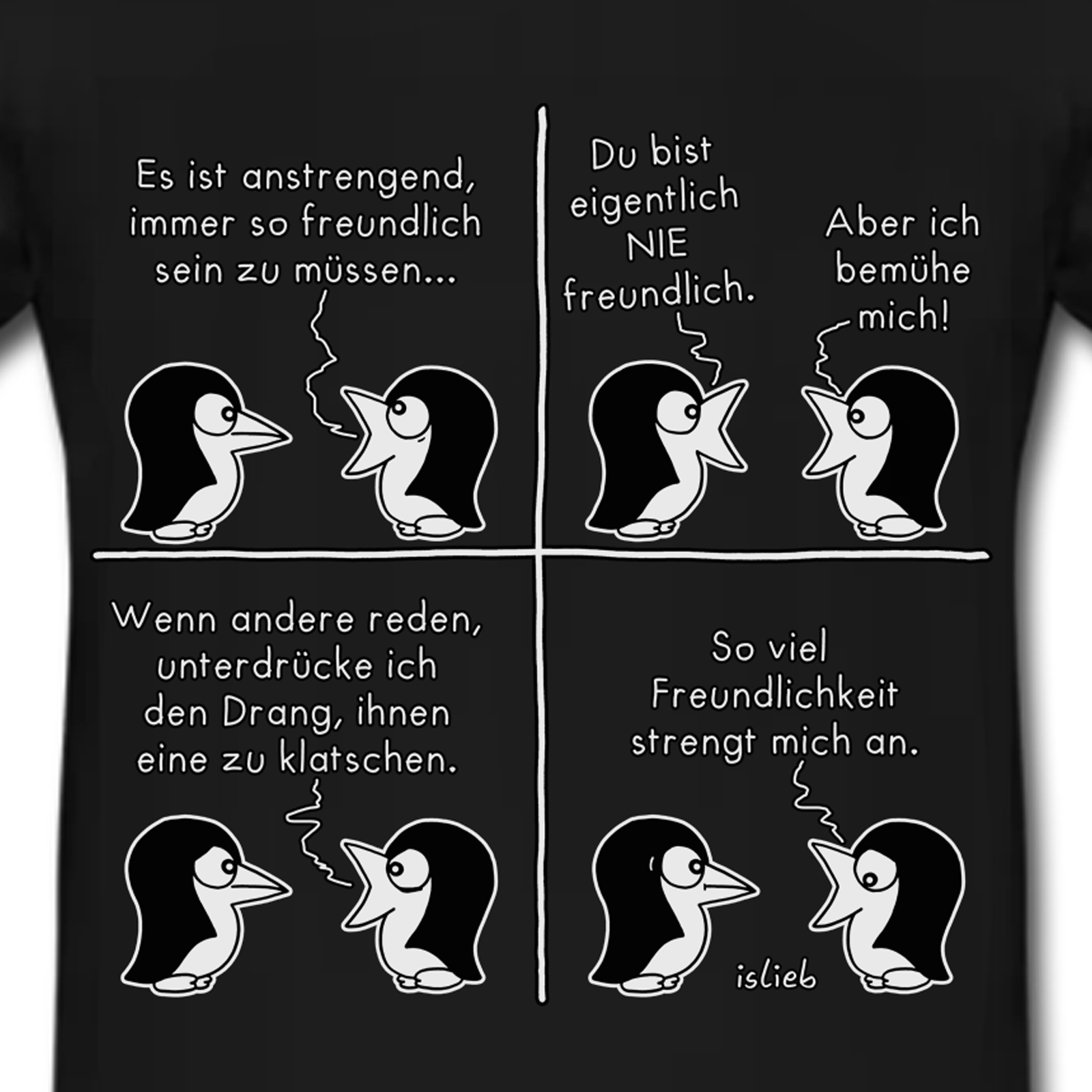 Das Bild zeigt einen Comic-Strip mit vier Panels auf einem schwarzen T-Shirt. Darin unterhalten sich zwei Pinguine.


- Panel 1: Der rechte Pinguin sagt zum linken: „Es ist anstrengend, immer so freundlich sein zu müssen...“

- Panel 2: Der linke Pinguin erwidert überrascht: „Du bist eigentlich NIE freundlich.“ Der rechte Pinguin antwortet daraufhin: „Aber ich bemühe mich!“

- Panel 3: Der rechte Pinguin erklärt weiter: „Wenn andere reden, unterdrücke ich den Drang, ihnen eine zu klatschen.“

- Panel 4: Der rechte Pinguin schließt mit den Worten ab: „So viel Freundlichkeit strengt mich an.“ Unten rechts steht die Signatur „islieb“.