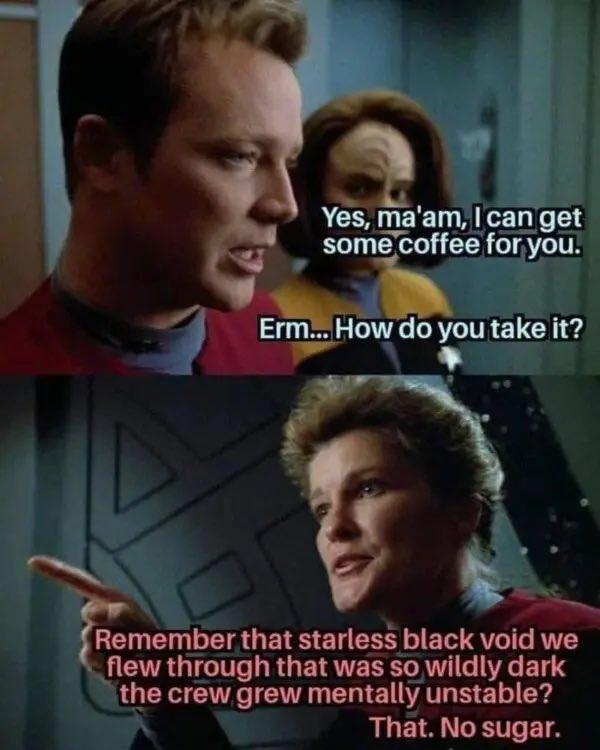 A two panel meme with Tom Paris from Star Trek Voyager in the top saying “yes ma’am can I get you some coffee for you? How do you take it? And in the second panel Janeway pointing at him and saying “remember that starless black void we flew through that was so wildly dark it gave the crew mental instability? That, no sugar.