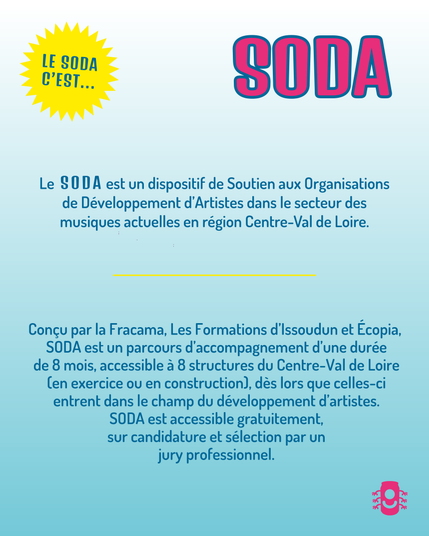 Le SODA est un dispositif de Soutien aux Organisations
de Développement d'Artistes dans le secteur des
musiques actuelles en région Centre-Val de Loire.
Concu par la Fracama, Les Formations d'lssoudun et Ecopia,
SODA est un parcours d'accompagnement d'une durée
de 8 mois, accessible a 8 structures du Centre-Val de Loire
(en exercice ou en construction), des lors que celles-ci
entrent dans le champ du développement d'artistes.
SODA est accessible gratuitement,
sur candidature et sélection par un
jury professionnel.