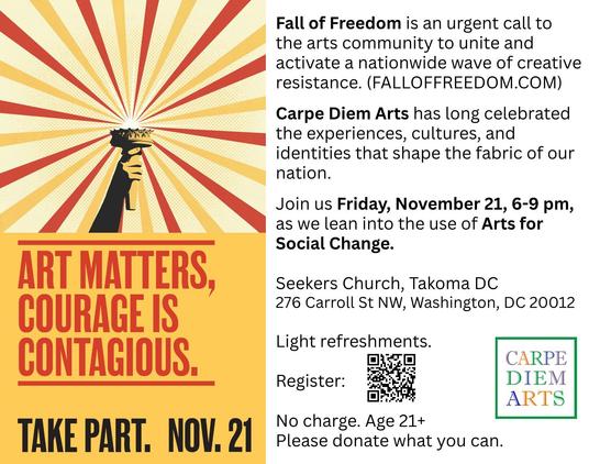 [POSTER] Statue of Liberty torch drawing with red and yellow beams of light.

[CAPTION] Art matters. Courage is contagious. Take Part. Nov. 21.

"Fall of Freedom" is an urgent call to the arts community to unite and activate a nationwid wave of creative resistance (https://falloffreedom.com/)

"Carpe Diem Arts" has long celebrated the experiences, cultures, and identities that shape the fabric of our nation.

Join us FRIDAY, NOVEMBER 21, 6-9 PM, as we lean into the use of "Arts for Social Chang…