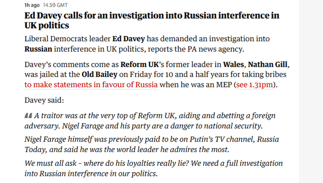 hago 14.59 GMT

Ed Davey calls for an investigation into Russian interference in
UK politics

Liberal Democrats leader Ed Davey has demanded an investigation into
Russian interference in UK politics, reports the PA news agency.

Davey’s comments come as Reform UK’s former leader in Wales, Nathan Gill,
was jailed at the Old Bailey on Friday for 10 and a half years for taking bribes
to make statements in favour of Russia when he was an MEP (see 1.31pm).
Davey said:

44 A traitor was at the very top of Reform UK, aiding and abetting a foreign
adversary. Nigel Farage and his party are a danger to national security.

Nigel Farage himself was previously paid to be on Putin’s TV channel, Russia
Today, and said he was the world leader he admires the most.

We must all ask - where do his loyalties really lie? We need a full investigation
into Russian interference in our politics.
