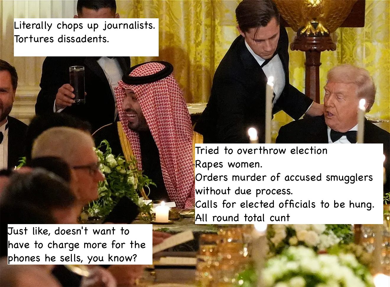 Caption of the Trump/Saudi Crown Prince/Tim Cook dinner. With labels over the attendees: Literally chops up journalists. Tortures dissadents. Tried to overthrow election Rapes women. Orders murder of accused smugglers without due process. Calls for elected officials to be hung. All round total cunt Just like, doesn't want to have to charge more for the phones he sells, you know?