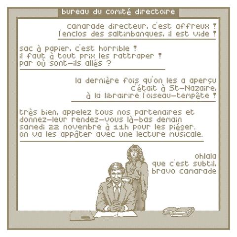 dans un cadre, illustration sur fond blanc en pixel art marron moche au format carré.
dans la moitié basse de l’image, deux personnages nous regardent, derrière un très grand bureau, posant comme pour une photo officielle. 
au centre un personnage est assis, l'air grave. l'autre personnage est debout et derrière lui.
dialogue : 
personnage secondaire : - camarade directeur c’est affreux ! l’enclos des saltimbanques, il est vide !
personnage central : - sac à papier, c’est horrible ! il faut à tout prix les rattraper ! par où sont-ils allés ?
personnage secondaire : - la dernière fois qu’on les a aperçu c’était à St-Nazaire, à la librairie l’oiseau-tempête !
personnage central :- très bien, appelez tous nos partenaires et donnez-leur rendez-vous là-bas demain samedi 22 novembre à 11h pour les piéger. on va les appâter avec une lecture musicale.
personnage secondaire : - olala que c’est subtil, bravo camarade
