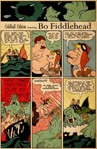 Cartoony old fashioned comic book page. 

Panel 1: The underside of a boat of some sort seen from underwater. Green webbed hands are swimming up towards it.

Panel 2: Bo Fiddlehead and Charles Apex are in the wreckage of an airship, rowing in the water.

Bo Fiddlehead: Don't worry none, Miska Apek, by me reckonin', we shouldsk be seein' land inna hour or lesk. Then we cin be free o' dis blasked sea onsk an' feral! 

Panel 3:

Charles Apex: Why do you hate the ocean so much, Bo?

Panel 4:

Fiddlehead: Assa ole' sayin' goesk, “famigliariky breeds contenkt.” I comes from a famikly o' sailors, an' other 'n--

Panel 5: A big green monster with tusks and huge webbed hands emerges from the sea behind Bo and Charles. He's decorated with a crown made of starfish and seashells, a seaweed cape, and a sash made of fish-net.

Monster: WHO DARES TRESSPASS OVER MY DOMAIN?!

Panel 6: Bo whacks the monster on the head with his paddle.

Fiddlehead: Shaddup!! We wask havin' a privak conskernashun!

Panel 7: The monster swims away in fear.

Fiddlehead: The rudenesk o' some peokle. Ennyway, as I wask sayin', me cousing Popeye's alrike, but the resk o' me famikly isk a buncha drunking reprobakes. 