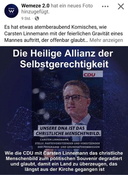 Wemeze 2.0 hat ein neues Foto
hinzugefügt.
Carsten Linnemann
Text über dem Bild:
Es hat etwas atemberaubend Komisches, wie
Carsten Linnemann mit der feierlichen Gravität eines
Mannes auftritt, der offenbar glaubt...
TEXT im Bild:
Die Heilige Allianz der
Selbstgerechtigkeit
Linnemann Zitat:
UNSERE DNA IST DAS
CHRISTLICHE MENSCHENBILD.
Text unterm Bild:
Wie die CDU mit Carsten Linnemann das christliche
Menschenbild zum politischen Souvenir degradiert
und glaubt, damit ein Land zu überzeugen, das
längst aus der Kirche gegangen ist