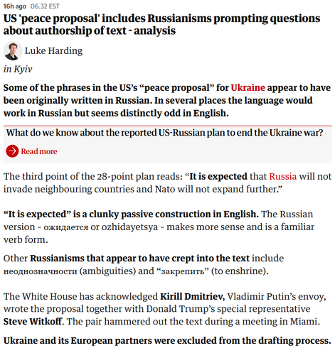 16h ago
06.32 EST
US 'peace proposal' includes Russianisms prompting questions about authorship of text - analysis
Luke Harding
Luke Harding
in Kyiv

Some of the phrases in the US’s “peace proposal” for Ukraine appear to have been originally written in Russian. In several places the language would work in Russian but seems distinctly odd in English.

What do we know about the reported US-Russian plan to end the Ukraine war?
Read more
The third point of the 28-point plan reads: “It is expected that Russia will not invade neighbouring countries and Nato will not expand further.”

“It is expected” is a clunky passive construction in English. The Russian version – ожидается or ozhidayetsya – makes more sense and is a familiar verb form.

Other Russianisms that appear to have crept into the text include неоднозначности (ambiguities) and “закрепить” (to enshrine).

The White House has acknowledged Kirill Dmitriev, Vladimir Putin’s envoy, wrote the proposal together with Donald Trump’s special representative Steve Witkoff. The pair hammered out the text during a meeting in Miami.

Ukraine and its European partners were excluded from the drafting process.