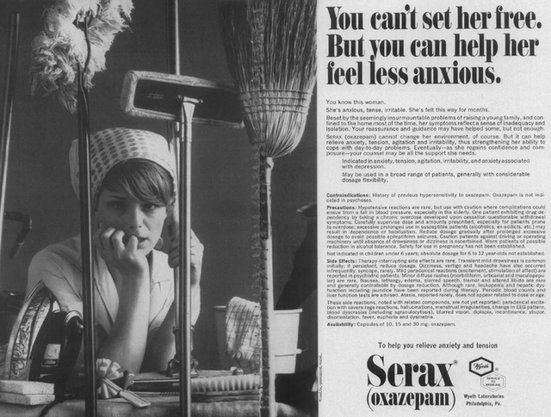 Serax advertisement, 1967. 
JAMA: The Journal of the American Medical Association, Vol. 200, No. 8, pp. 206-207. 

You can't set her free.   But you can help her feel less anxious.
You know this woman. She's anxious, tense, irritable. She's felt this way for months. Beset by the seemingly insurmountable problems 
of raising a young family, and confined to the home most of the time, her symptoms reflect a sense of inadequacy and isolation. Your 
reassurance and guidance may have helped some, but not enough. Serax (oxazepam) cannot change her environment, of course. But it 
can help relieve anxiety, tension, agitation and irritability, thus strengthening her ability to cope with day-to-day problèmes (...)
