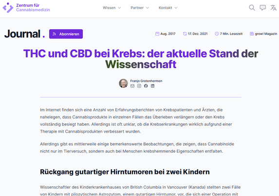 Screenshot 17.02.2025 - Artikel Webseite Internet
THC und CBD bei Krebs: der aktuelle Stand der Wissenschaft 2017

von Dr. med. Franjo Grotenhermen

Im Internet finden sich eine Anzahl von Erfahrungsberichten von Krebspatienten und Ärzten, die nahelegen, dass Cannabisprodukte in einzelnen Fällen das Überleben verlängern oder den Krebs vollständig besiegt haben. ...

https://zentrum-cannabis-medizin.de/journal/thc-und-cbd-bei-krebs-der-aktuelle-stand-der-wissenschaft