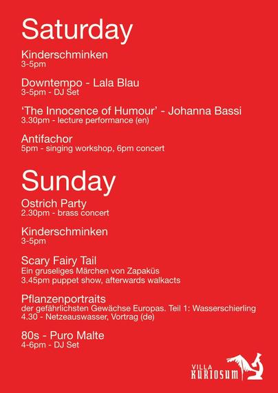 Programm 

Samstag 
3-5 Kinderschminken & Downtempo von Lala Blau (DJ)

3:30 The Innocence of Humor - Lesung von Johanna Bassi

5  Antifachor - Workshop

6 Antifachor - Konzert

Sonntag
2:30 Ostrich Party (Brass concert)

3-5 Kinderschminken

3:45 Scary Fairy Tail (Grusliges Märchen von Zakapüs)

4:30 Pflanzenportrait Wasserschierling (Vortrag)


4-6 80s - Puro Malte (DJ)