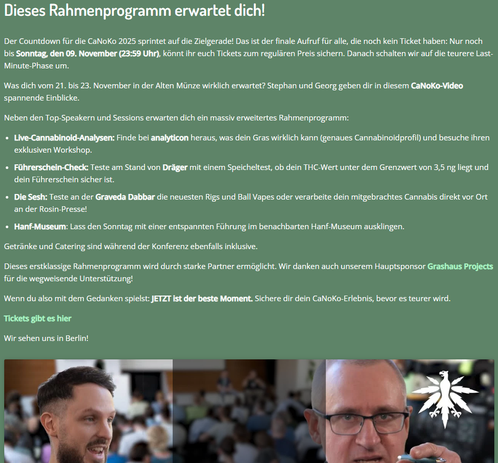 Außerdem ist die CaNoKo natürlich auch der perfekte Ort, um sich mit Interessierten und Experten aus der Cannabis Community zu vernetzen, Erfahrungen auszutauschen oder einfach eine gute Zeit unter Gleichgesinnten zu haben.

Sichere dir dein Ticket für die CaNoKo, du wirst es garantiert nicht bereuen. Für DHV-Mitglieder gibt es übrigens einen ordentlichen Rabatt beim Kauf von Tickets!

Noch kein DHV-Mitglied? Dann sichere dir deinen Rabatt und werde Teil der deutschen Legalisierungsbewegung: https://hanfverband.de/unterstuetzen