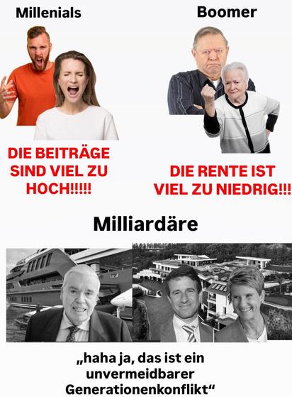 Meme
Millenials (Bild von einem Mid-30-Paar): "Die Beiträge sind viel zu hoch!!!"
Boomer (Bild von einem Mid-70-Paar): "Die Rente ist viel zu niedrig!!!"
Milliardäre (Bild von den deutschen Millairdären Klaus-Michael Kühne, Susanne Klatten und Stefan Quandt): "Haha ja, das ist ein unvermeidlicher Generationenkonflikt"