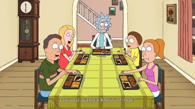 Clip from “Rick and Morty” with Rick asking the family if they actually want to know if the “Salisbury steak” is really Salisbury steak and the family, laughing and continuing to eat, insisting that no, they do not
Rick: “Do you wanna know or not?”
[All]: “No Thanks!” (Laughing)
R: “Just so you know, it's really bad.”
Morty: “Whatever you say.”
(All Laughing)
R: “Seriously, I'm not kidding.”
R: “I won't tell you, but I need you to know the truth is horrible, so that if you ever find out on acci…
