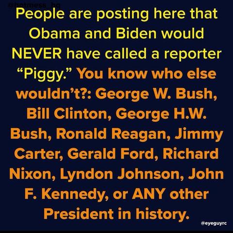 People are posting here that
Obama and Biden would
NEVER have called a reporter
“Piggy.” You know who else
wouldn’t?: George W. Bush,
Bill Clinton, George H.W.
Bush, Ronald Reagan, Jimmy
Carter, Gerald Ford, Richard
‘Nixon, Lyndon Johnson, John
F. Kennedy, or ANY other
President in history.
