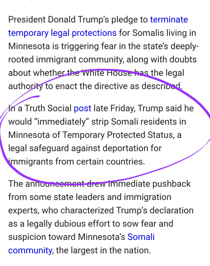 President Donald Trump’s pledge to terminate temporary legal protections for Somalis living in Minnesota is triggering fear in the state’s deeply-rooted immigrant community, along with doubts about whether the White House has the legal authority to enact the directive as described.

In a Truth Social post late Friday, Trump said he would “immediately” strip Somali residents in Minnesota of Temporary Protected Status, a legal safeguard against deportation for immigrants from certain countries.

The announcement drew immediate pushback from some state leaders and immigration experts, who characterized Trump’s declaration as a legally dubious effort to sow fear and suspicion toward Minnesota’s Somali community, the largest in the nation.