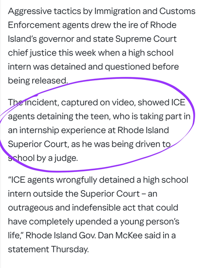 Aggressive tactics by Immigration and Customs Enforcement agents drew the ire of Rhode Island’s governor and state Supreme Court chief justice this week when a high school intern was detained and questioned before being released.

The incident, captured on video, showed ICE agents detaining the teen, who is taking part in an internship experience at Rhode Island Superior Court, as he was being driven to school by a judge.

“ICE agents wrongfully detained a high school intern outside the Superior Court – an outrageous and indefensible act that could have completely upended a young person’s life,” Rhode Island Gov. Dan McKee said in a statement Thursday.
