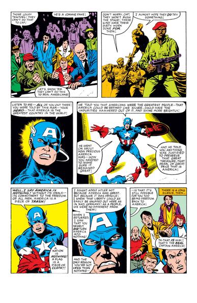 WhatIf #44,pg.37
Crowd
1-1 Those lousy traitors! They can't do that to Cap!
1-2 He's a commie fake!
1-3 Let's show 'em they can't do this to real Americans!
Soldier
2-1 Don't worry, Cap! They won't rush the stage! These kind have their dirty work done for them!
Cap
2-2 I almost hope they do try something!
3-1 Listen to me—all of you out there! You were told by this man—your hero—that America is the greatest country in the world!
4-1 He told you that Americans were the greatest people—that America could be refined like silver, could have the impurities hammered out of it, and shine more brightly!
4-2 He went on about how precious America was—how you needed to make sure it remained great!
4-3 And he told you anything was justified to preserve that great treasure, that pearl of great price that is America!
5-1 Well, I say America is nothing! Without its ideals—its commitment to the freedom of all men, America is a piece of trash!
5-2 A nation is nothing! A flag is a piece of cloth!!
6-1 I fought Adolf Hitler not because America was great, but because it was fragile! I knew that liberty could as easily be snuffed out here as in Nazi Germany! As a people, we were no different from them!
6-2 When I returned, I saw that you nearly did turn America into nothing!
6-3 And the only reason you're not less than nothing—
7-1 —is that it's still possible for you too bring freedom back to America!

7-2 There is a long silence, then…
Crowd
7-3 Th-that is him!! That's the real Captain America!
