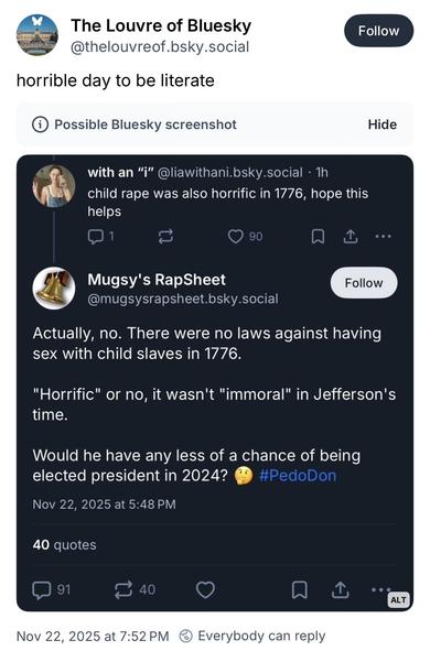 Bluesky screenshot:

The Louvre of Bluesky @thelouvreof.bsky.social
horrible day to be literate
i Possible Bluesky screenshot

with an "i"@liawithani.bsky.social • 1h child rape was also horrific in 1776, hope this helps

•••
Mugsy's RapSheet
@mugsysrapsheet.bsky.social
Follow
Actually, no. There were no laws against having sex with child slaves in 1776.
"Horrific" or no, it wasn't "immoral" in Jefferson's time.
Would he have any less of a chance of being elected president in 2024?
#PedoDon
Nov…
