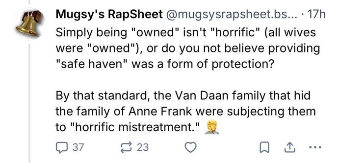 Bluesky screenshot

Mugsy's RapSheet @mugsysrapsheet.bs... • 17h
Simply being "owned" isn't "horrific" (all wives were "owned"), or do you not believe providing
"safe haven" was a form of protection?
By that standard, the Van Daan family that hid the family of Anne Frank were subjecting them to "horrific mistreatment."
