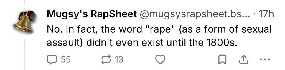 BlueSky Screenshot

Mugsy's RapSheet @mugsysrapsheet.bs... • 17h
Simply being "owned" isn't "horrific" (all wives were "owned"), or do you not believe providing
"safe haven" was a form of protection?
By that standard, the Van Daan family that hid the family of Anne Frank were subjecting them to "horrific mistreatment."