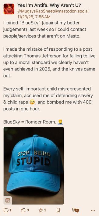 lol he blocked me so here he is crying on Mastodon:

joined "BlueSky" (against my better judgement) last week so I could contact people/services that aren't on Masto.
I made the mistake of responding to a post attacking Thomas Jefferson for failing to live up to a moral standard we clearly haven't even achieved in 2025, and the knives came out.
Every self-important child misrepresented my claim, accused me of defending slavery & child rape , and bombed me with 400
posts in one hour.
BlueSky = R…