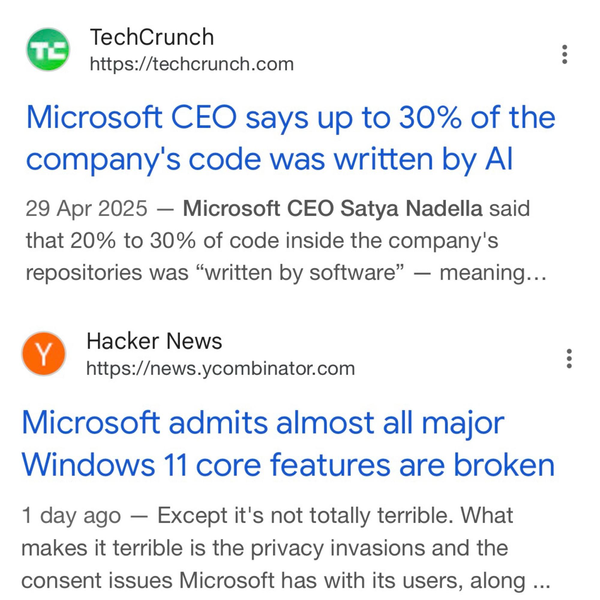 Two posts: 

TechCrunch
https://techcrunch.com
Microsoft CEO says up to 30% of the company's code was written by Al
29 Apr 2025 - Microsoft CEO Satya Nadella said that 20% to 30% of code inside the company's repositories was "written by software" — meaning...


Hacker News
https://news.ycombinator.com
Microsoft admits almost all major
Windows 11 core features are broken
1 day ago - Except it's not totally terrible. What makes it terrible is the privacy invasions and the consent issues Microsoft has with its users, along ...