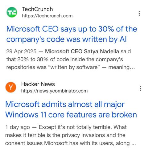 Two posts: 

TechCrunch
https://techcrunch.com
Microsoft CEO says up to 30% of the company's code was written by Al
29 Apr 2025 - Microsoft CEO Satya Nadella said that 20% to 30% of code inside the company's repositories was "written by software" — meaning...


Hacker News
https://news.ycombinator.com
Microsoft admits almost all major
Windows 11 core features are broken
1 day ago - Except it's not totally terrible. What makes it terrible is the privacy invasions and the consent issues Microsoft has with its users, along ...