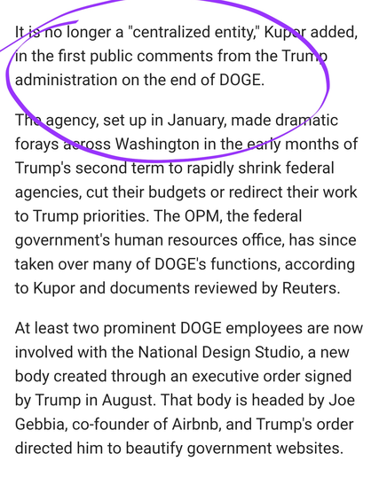 It is no longer a "centralized entity," Kupor added, in the first public comments from the Trump administration on the end of DOGE.‌

The agency, set up in January, made dramatic forays across Washington in the early months of Trump's second term to rapidly shrink federal agencies, cut their budgets or redirect their work to Trump priorities. The OPM, the federal government's human resources office, has since ‌taken over many of DOGE's functions, according to Kupor and documents reviewed by Reuters.

At least two prominent DOGE employees are now involved with the National Design Studio, a new body created through an executive order signed by Trump in August. That body is headed by Joe Gebbia, co-founder of Airbnb, and Trump's order directed him to beautify government websites.