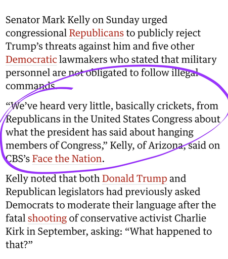 Senator Mark Kelly on Sunday urged congressional Republicans to publicly reject Trump’s threats against him and five other Democratic lawmakers who stated that military personnel are not obligated to follow illegal commands.

“We’ve heard very little, basically crickets, from Republicans in the United States Congress about what the president has said about hanging members of Congress,” Kelly, of Arizona, said on CBS’s Face the Nation.

Kelly noted that both Donald Trump and Republican legislators had previously asked Democrats to moderate their language after the fatal shooting of conservative activist Charlie Kirk in September, asking: “What happened to that?”