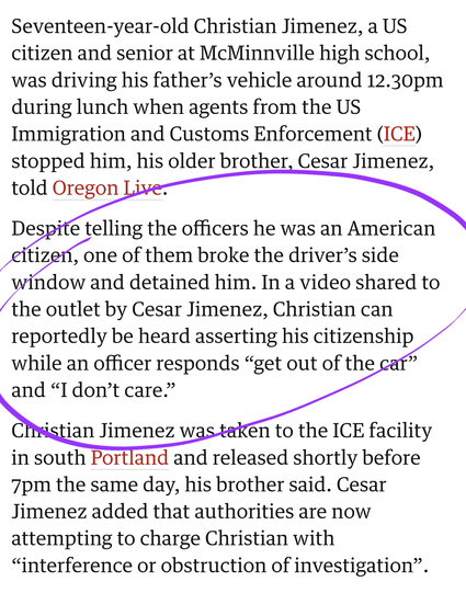 Seventeen-year-old Christian Jimenez, a US citizen and senior at McMinnville high school, was driving his father’s vehicle around 12.30pm during lunch when agents from the US Immigration and Customs Enforcement (ICE) stopped him, his older brother, Cesar Jimenez, told Oregon Live.

Despite telling the officers he was an American citizen, one of them broke the driver’s side window and detained him. In a video shared to the outlet by Cesar Jimenez, Christian can reportedly be heard asserting his citizenship while an officer responds “get out of the car” and “I don’t care.”

Christian Jimenez was taken to the ICE facility in south Portland and released shortly before 7pm the same day, his brother said. Cesar Jimenez added that authorities are now attempting to charge Christian with “interference or obstruction of investigation”.