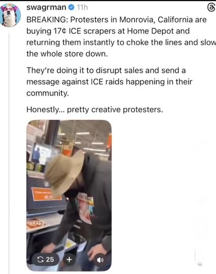 BREAKING: Protesters in Monrovia, California are
buying 17¢ ICE scrapers at Home Depot and
returning them instantly to choke the lines and slow
the whole store down.

They're doing it to disrupt sales and send a
message against ICE raids happening in their
community.
Honestly... pretty creative protesters.

Included is an image of a person using a self checkout cash register to purchase a 17 cent ice scraper from Home Depot. 

The original post was seen on TikTok.
