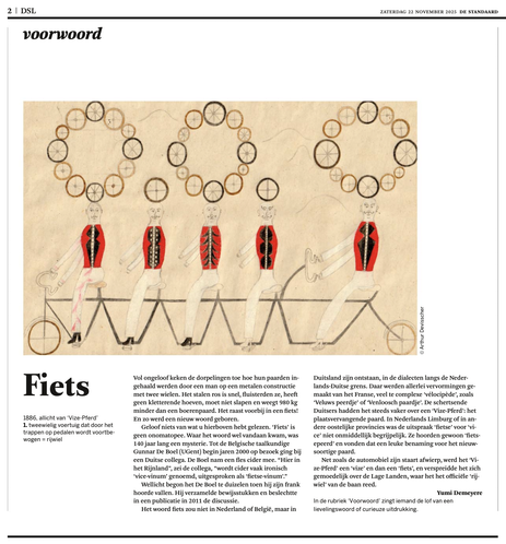 Copy of a Dutch newspaper article (with a large artistic illustration), titled "Fiets".

Translated into English:

1886, perhaps from “Vize-Pferd”

Where the word "fiets" comes from was a mystery for 140 years. Until the Belgian linguist Gunnar De Boel (UGent) visited a German colleague in the early 2000s. De Boel brought a bottle of cider. “Here in the Rhineland,” said the colleague, “cider is often ironically called vice-vinum, pronounced as fietse-vinum.”
De Boel may have started to feel a bit dizzy when he heard that. He gathered evidence and settled the debate in a 2011 publication.
The word fiets did not originate in the Netherlands or Belgium, but in Germany, in the dialects along the Dutch–German border. There, all sorts of variations were made from the French, rather complex vélocipède, such as “Veluws little horse” or “Venlo horse.” The joking Germans increasingly spoke of a Vize-Pferd: the substitute horse. In Dutch Limburg or other eastern provinces, the pronunciation “fietse” for “vice” was not immediately clear. They simply heard “fietse-perd” and thought it a fun name for the new kind of horse.
Just as the car shed its tailpipe, the Vize-Pferd lost its “vize” and became a fiets, and the term spread easily across the Low Countries, where it eventually overtook the official “rijwiel.”