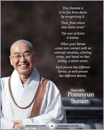 Buddhistdoor Quote for Today:   True freedom is to be free from desire by recognizing it. Then, from where does desire arise? The root of desire is karma. When your karma comes into contact with an external situation, a feeling arises, and based on that feeling, a desire arises. Each person has different karma, so each person has different desires. — Ven. Pomnyun Sunim