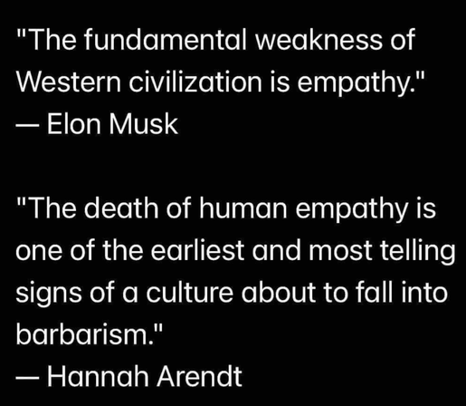 "The fundamental weakness of
Western civilization is empathy."
— Elon Musk

"The death of human empathy is
one of the earliest and most telling
signs of a culture about to fall into
barbarism."

— Hannah Arendt
