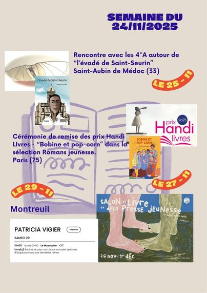 Visuel agenda pour la semaine du 24 novembre 2025: logo aile de Léonard de Vinci et couverture du roman "l'évadé de saint-seurin" pour la rencontre avec une classe de 4° au collège de Saint-Aubin de Médoc.
Logo du prix Handi-Livre et couverture du roman "Bobine et pop-corn" pour la cérémonie de remise des prix en catégorie roman adolescents.
Affiche du salon du livre jeunesse de Montreuil et éléments dédicace pour la journée du samedi 29 sur le stand du Muscadier.