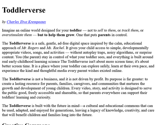 Imagine an online world designed for your toddler — not to sell to them, or track them, or overstimulate them — but to help them grow. One that puts parents in control.
The Toddlerverse is a safe, gentle, ad-free digital space inspired by the calm, educational approach of Mr. Rogers and Ms. Rachel. It gives your child access to simple, developmentally appropriate videos, songs, and activities — without autoplay traps, noisy algorithms, or surprise content. You (the parent) stay in control of what your toddler sees, and everything is built around real early-childhood learning science The Toddlerverse isn't about more screen time; it's about better screen time. It is a place where your toddler can explore safely, learn at their own pace, and experience the kind and thoughtful media every parent wishes existed online
The Toddlerverse is not a business, and it is not driven by profit. Its purpose is far greater: to create a lasting resource for parents, families, caregivers, and communities that nurtures the growth and development of young children. Every video, story, and activity is designed to serve the public good, freely accessible and shareable, so that parents everywhere can support their toddlers' learning and curiosity
The Toddlerverse is built with the future in mind—a cultural and educational commons that can be used, adapted, and enjoyed for generations, leaving a legacy of knowledge, creativity, and care that will benefit children and families long into the future