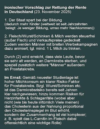 ironischer Vorschlag zur Rettung der Rente
in Deutschland (23. November 2025)

1. Der Staat spart bei der Bildung 
(dadurch mehr Kinder (weltweit ist seit Jahrzehnten 
 belegt: Je weniger Bildung, umso mehr Nachkommen))

2. Fleisch/Wurst/Schinken & Milch werden steuerfrei
(außer Fisch) und Verkaufspreise gedeckelt
Zudem werden Männer mit breiten Werbekampagnen
dazu animiert, tgl. mind. 1 L Milch zu trinken.

Durch (2) wird erreicht, dass viele Leute, bevor 
sie sehr alt werden, an Darmkrebs sterben, und 
speziell zusätzlich weitere *Männer* außerdem 
an Prostatakrebs.
 
    Im Ernst: Gemäß neuester Studienlage ist 
hoher Milchkonsum ein klarer Risiko-Faktor 
für Prostatakrebs. Bzgl. Wurst/Schinken etc.
ist das Darmkrebsrisiko bereits seit Jahren
klar nachgewiesen; hinzu kommen Risiken für
Herzinfarkte & Schlaganfälle (wobei aber 
nicht (wie bis heute irrtümlich Viele meinen)
das Cholesterin aus der Nahrung proportional
den Cholesterinspiegel im Blut erhöht, 
sondern der Zusammenhang ist viel komplexer;
z. B. spielt das L-Carnitin im Fleisch dabei
offensichtlich eine wichtige Rolle)