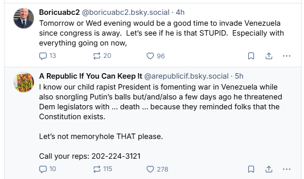 Boricuabc2 @boricuabc2.bsky.social - 4h
Tomorrow or Wed evening would be a good time to invade Venezuela
since congress is away. Let's see if he is that STUPID. Especially with
everything going on now,
Qn 220 Os oa
A Republic If You Can Keep It @arepublicif.bsky.social - 5h
I know our child rapist President is fomenting war in Venezuela while
also snorgling Putin's balls but/and/also a few days ago he threatened
Dem legislators with ... death ... because they reminded folks that the
Constitution exists.
Let's not memoryhole THAT please.
Call your reps: 202-224-3121
10 215 Q 278 Qa -