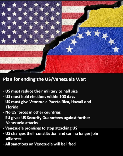 Plan for ending the US/Venezuela War:
- US must reduce their military to half size
- US must hold elections within 100 days
- US must give Venezuela Puerto Rico, Hawaii and
Florida
- No US forces in other countries
- EU gives US Security Guarantees against further
Venezuela attacks
- Venezuela promises to stop attacking US
- US changes their constitution and can no longer join
alliences
- All sanctions on Venezuela will be lifted