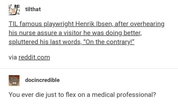 TIL famous playwricht henrik ibsen, after overhearing his nurse assure a visitor he was doing better, spluttered his last words, 'on the contrary!' via reddit.com    


docincredible - You ever die just to flex On a medical professional?