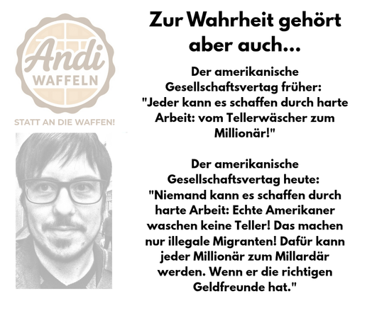 Der amerikanische Gesellschaftsvertag früher: 
"Jeder kann es schaffen durch harte Arbeit: vom Tellerwäscher zum Millionär!"

Der amerikanische Gesellschaftsvertag heute: 
"Niemand kann es schaffen durch harte Arbeit: Echte Amerikaner waschen keine Teller! Das machen nur illegale Migranten! Dafür kann jeder Millionär zum Millardär werden. Wenn er die richtigen Geldfreunde hat."