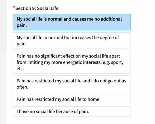 A screen shot of a survey from my medical provider:

*Section 9: Social Life (Choose one from the items below)
My social life is normal and causes me no additional
pain.
My social life in normal but increases the degree of
pain.
Pain has no significant effect on my social life apart
from limiting my more energetic interests, e.g. sport,
etc.
Pain has restricted my social life and | do not go out as
often.
Pain has restricted my social life to home.
I have no social life because of pain.
