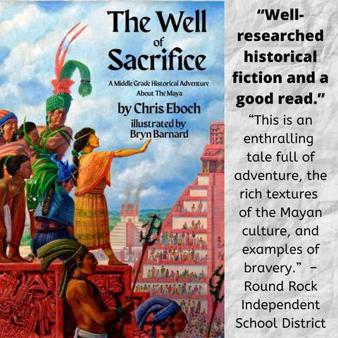 The book cover for The Well of Sacrifice: A Middle Grade Historical Adventure about the Maya by Chris Eboch, illustrated by Bryn Bernard, shows a Mayan city with tall, a pyramid temples in the background. A girl in orange woven clothing with a long black bread stands on a platform with one arm stretched out. Several people are behind her, including a tall, scowling man in a green and red headrest. Two warrior stand in the foreground.
Text says: “Well-researched historical fiction and a good read.” 
“This is an enthralling tale full of adventure, the rich textures of the Mayan culture, and examples of bravery.” – Round Rock Independent School District
